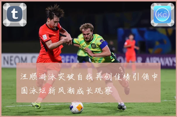 汪顺游泳突破自我再创佳绩引领中国泳坛新风潮成长观察