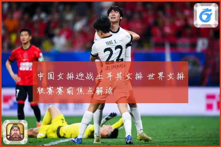 中国女排迎战土耳其女排 世界女排联赛赛前焦点解读