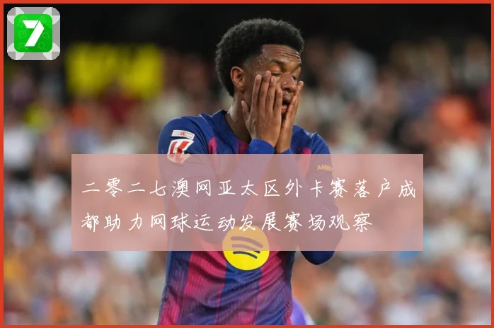 二零二七澳网亚太区外卡赛落户成都助力网球运动发展赛场观察