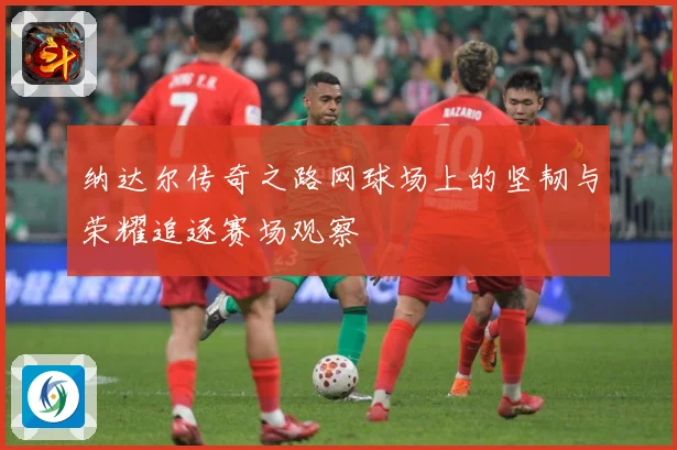 纳达尔传奇之路网球场上的坚韧与荣耀追逐赛场观察