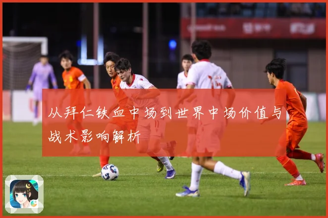 从拜仁铁血中场到世界中场价值与战术影响解析