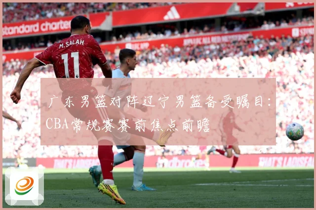 广东男篮对阵辽宁男篮备受瞩目：CBA常规赛赛前焦点前瞻