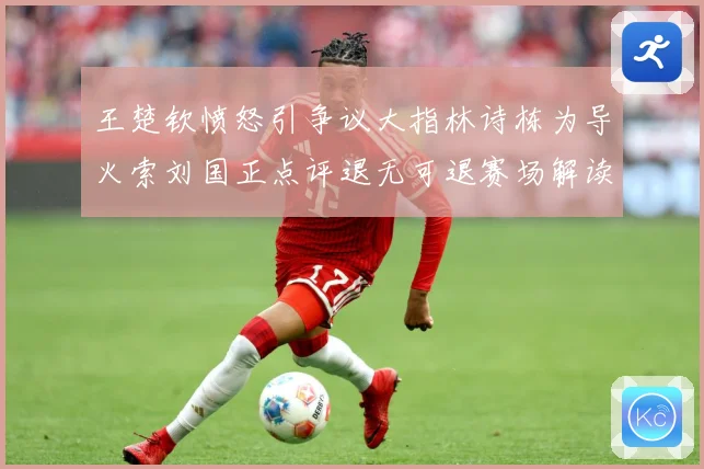 王楚钦愤怒引争议大指林诗栋为导火索刘国正点评退无可退赛场解读