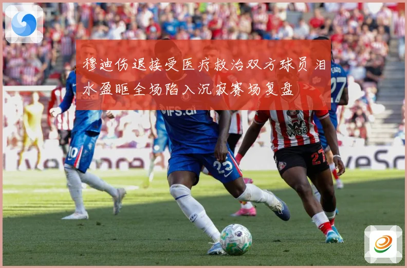 穆迪伤退接受医疗救治双方球员泪水盈眶全场陷入沉寂赛场复盘
