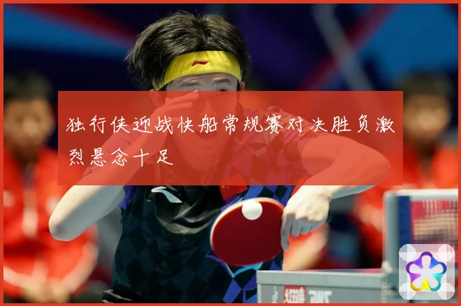 独行侠迎战快船常规赛对决胜负激烈悬念十足