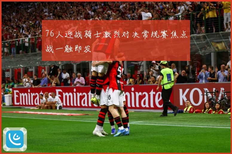 76人迎战骑士激烈对决常规赛焦点战一触即发