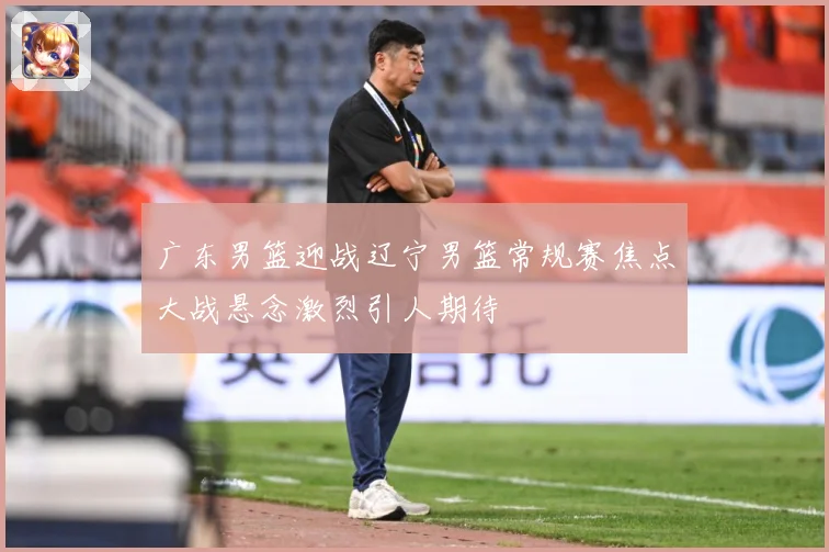 广东男篮迎战辽宁男篮常规赛焦点大战悬念激烈引人期待