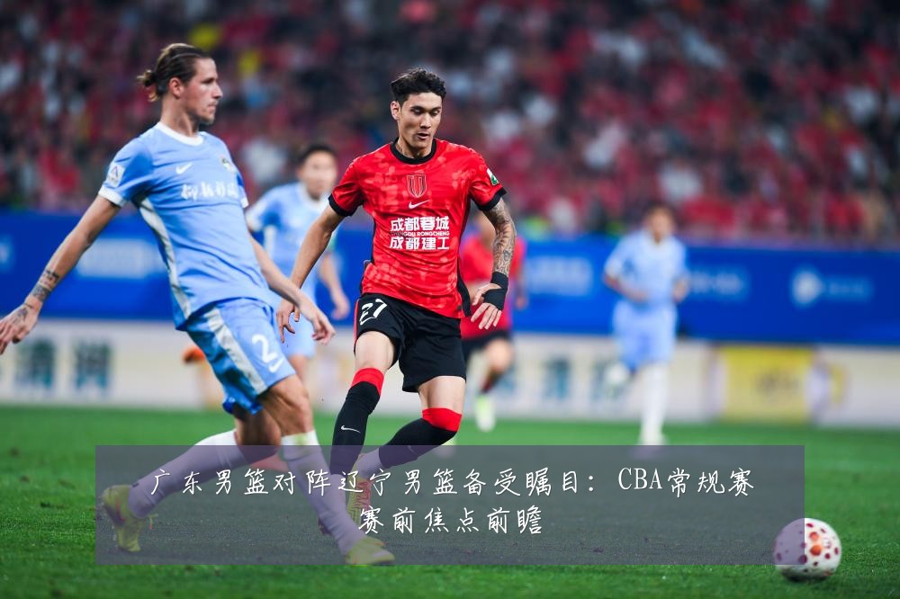 广东男篮对阵辽宁男篮备受瞩目:CBA常规赛赛前焦点前瞻