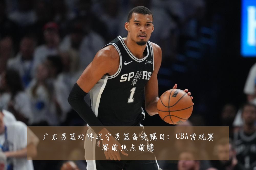 广东男篮对阵辽宁男篮备受瞩目:CBA常规赛赛前焦点前瞻